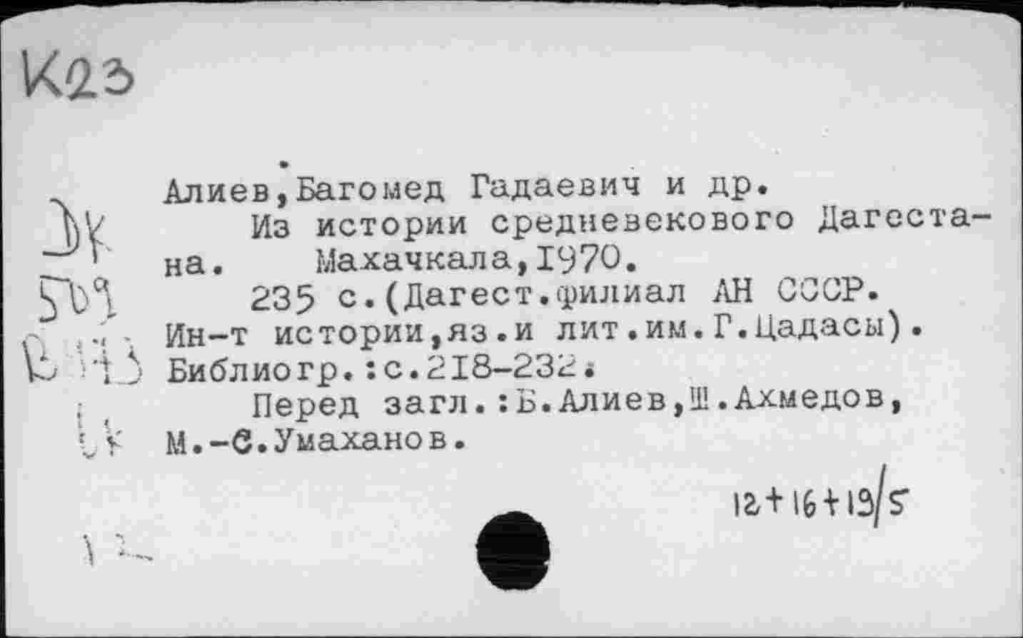 ﻿К23
Алиев,Багомед Гадаевич и др.
Из истории средневекового Дагестана. Махачкала,1970.
235 с.(Дагест.филиал АН СССР. Ин—т истории,яз.и лит•им.Г.Цадасы). Библиогр.: с.218-232*
Перед загл.:Б.Алиев,Ш.Ахмедов, М.-С.Умаханов.
12,+16+ »3 S'